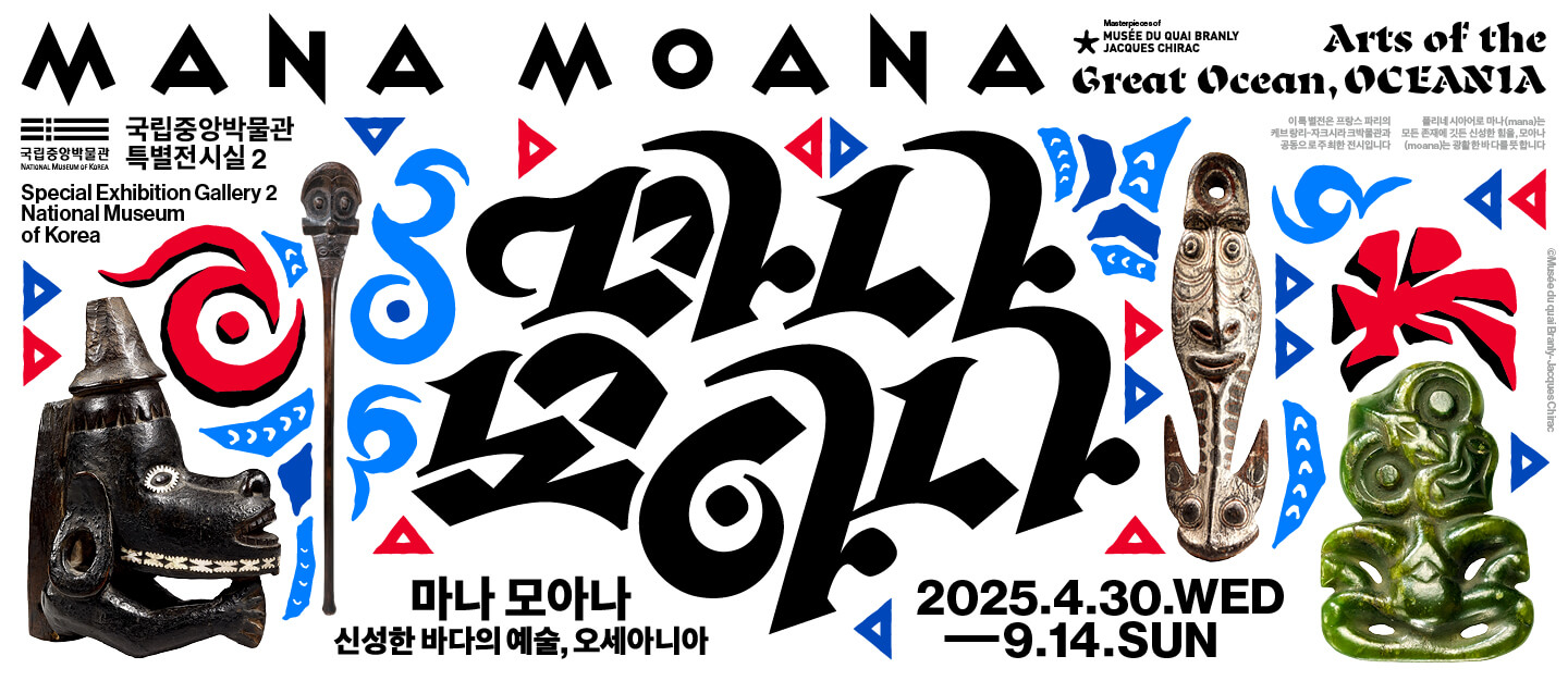 MANA MOANA
Arts of the Great Ocean, OCEANIA
국립중앙박물관 특별전시실 2 Special Exhibition Gallery 2 National Museum of Korea
마나 모아나 신성한 바다의 예술, 오세아니아
2025.4.30.WEB-9.14.SUN